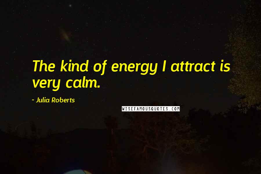 Julia Roberts Quotes: The kind of energy I attract is very calm.