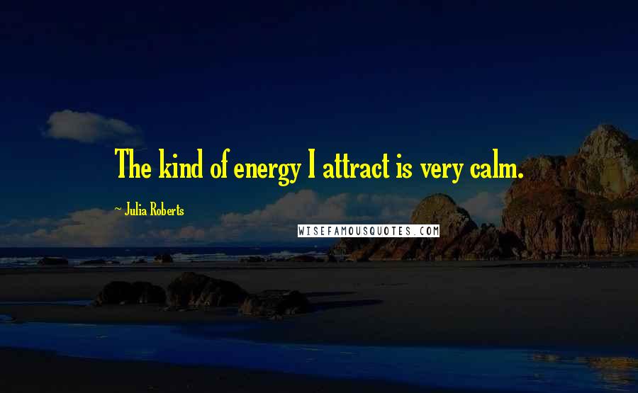 Julia Roberts Quotes: The kind of energy I attract is very calm.