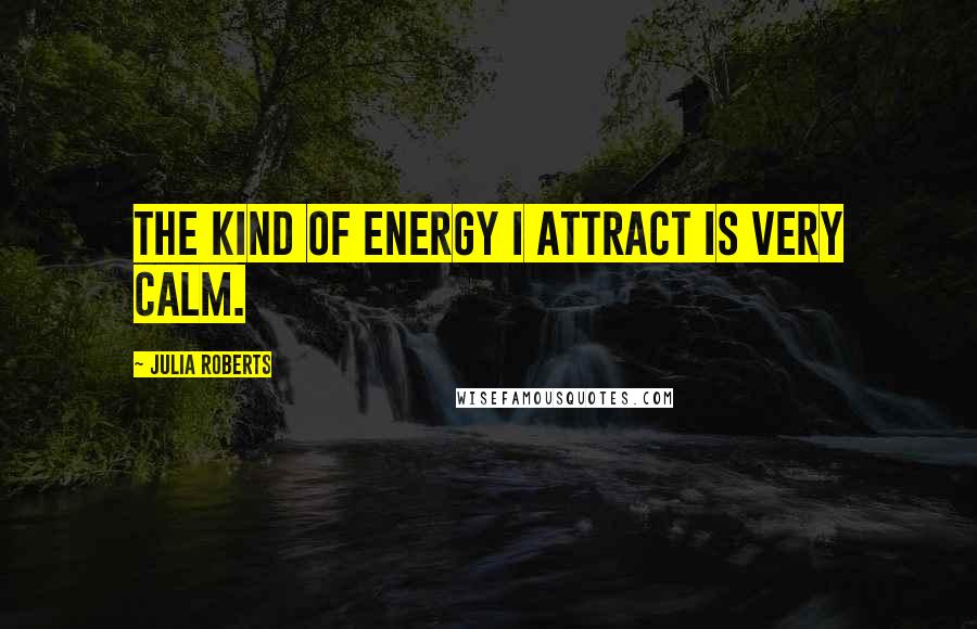 Julia Roberts Quotes: The kind of energy I attract is very calm.