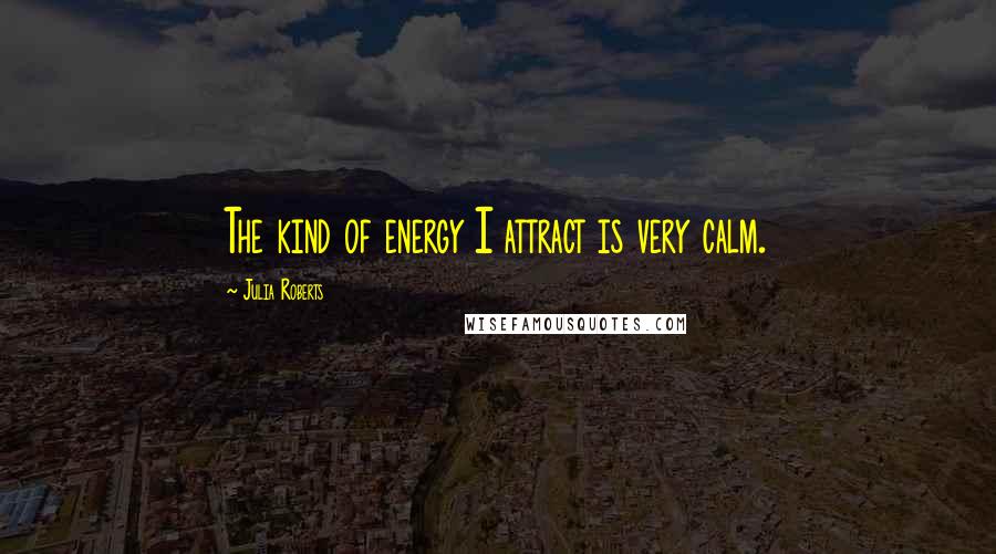 Julia Roberts Quotes: The kind of energy I attract is very calm.