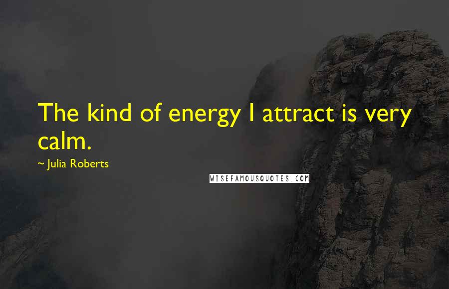 Julia Roberts Quotes: The kind of energy I attract is very calm.