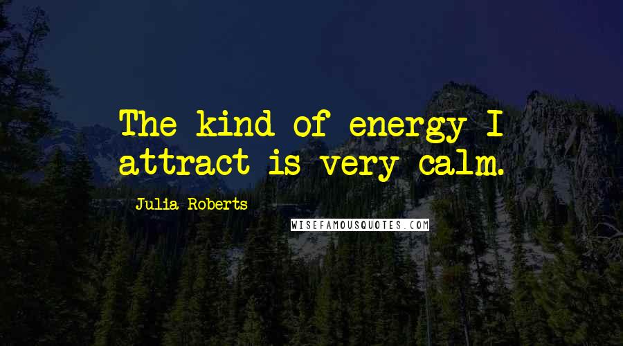 Julia Roberts Quotes: The kind of energy I attract is very calm.