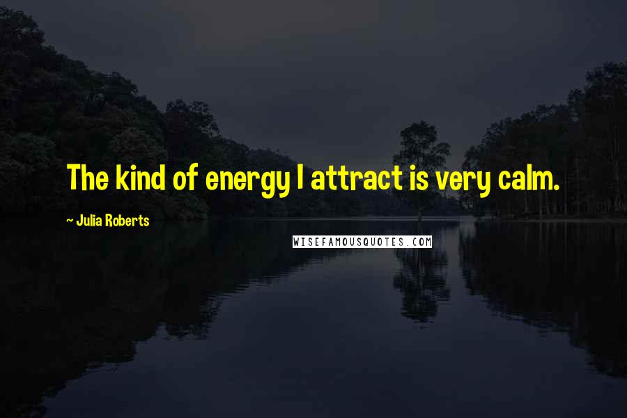 Julia Roberts Quotes: The kind of energy I attract is very calm.