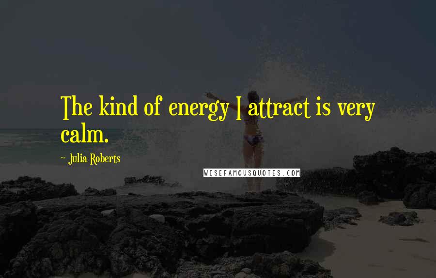 Julia Roberts Quotes: The kind of energy I attract is very calm.