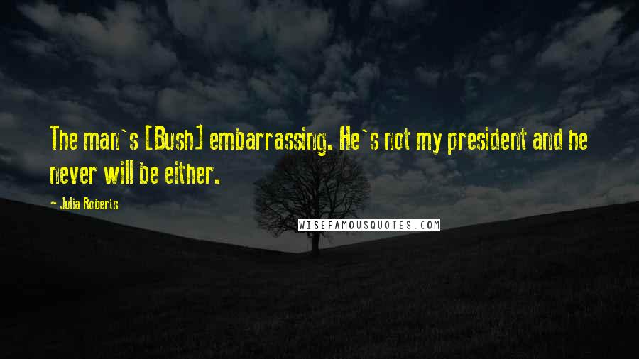 Julia Roberts Quotes: The man's [Bush] embarrassing. He's not my president and he never will be either.