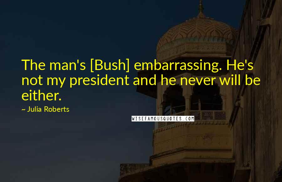 Julia Roberts Quotes: The man's [Bush] embarrassing. He's not my president and he never will be either.