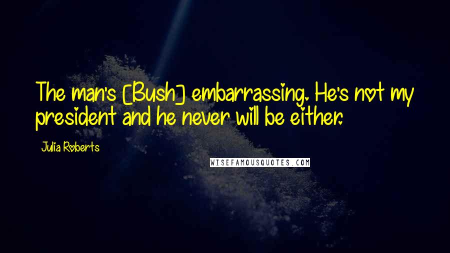 Julia Roberts Quotes: The man's [Bush] embarrassing. He's not my president and he never will be either.