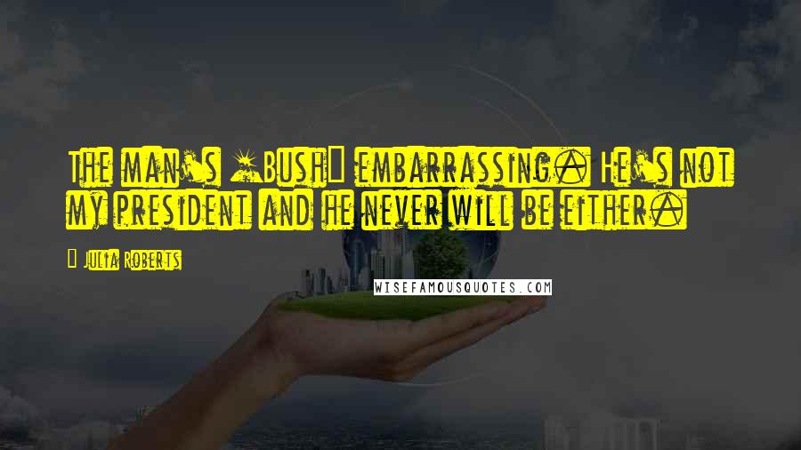 Julia Roberts Quotes: The man's [Bush] embarrassing. He's not my president and he never will be either.