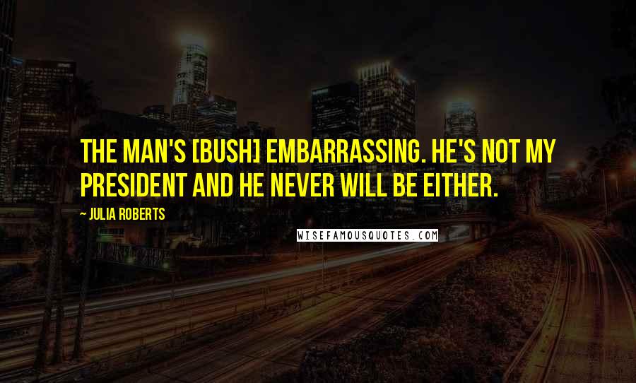 Julia Roberts Quotes: The man's [Bush] embarrassing. He's not my president and he never will be either.