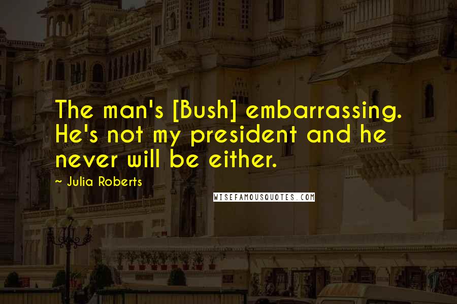 Julia Roberts Quotes: The man's [Bush] embarrassing. He's not my president and he never will be either.