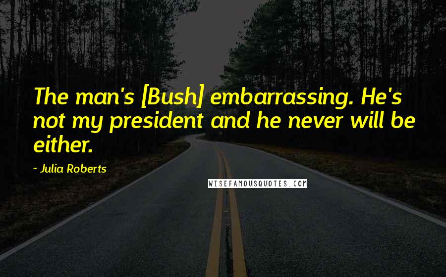 Julia Roberts Quotes: The man's [Bush] embarrassing. He's not my president and he never will be either.