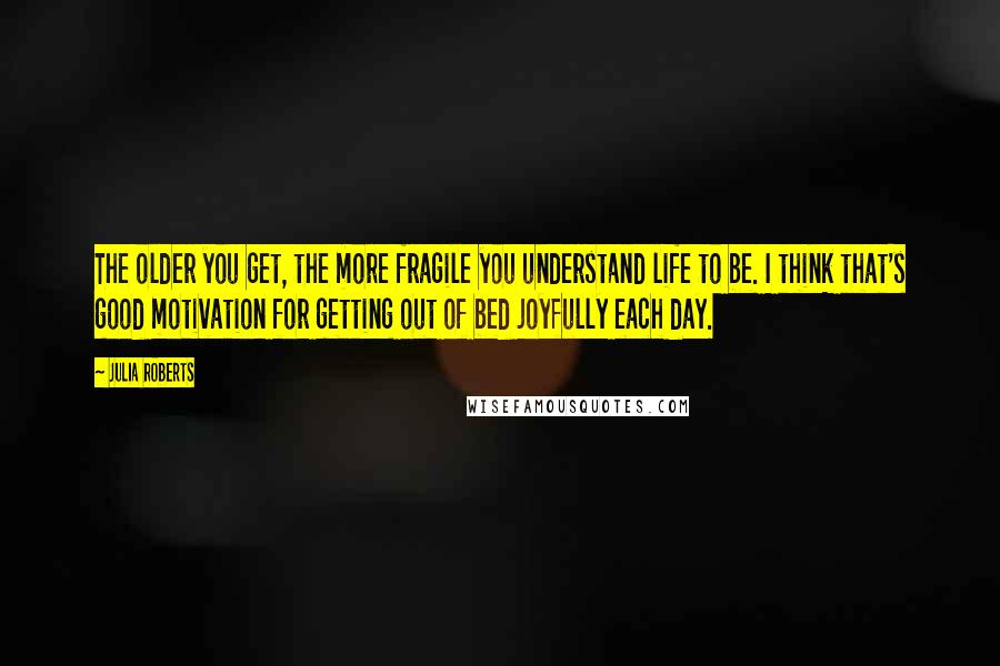 Julia Roberts Quotes: The older you get, the more fragile you understand life to be. I think that's good motivation for getting out of bed joyfully each day.