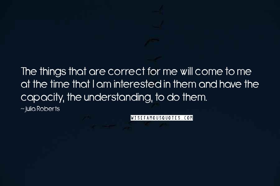 Julia Roberts Quotes: The things that are correct for me will come to me at the time that I am interested in them and have the capacity, the understanding, to do them.