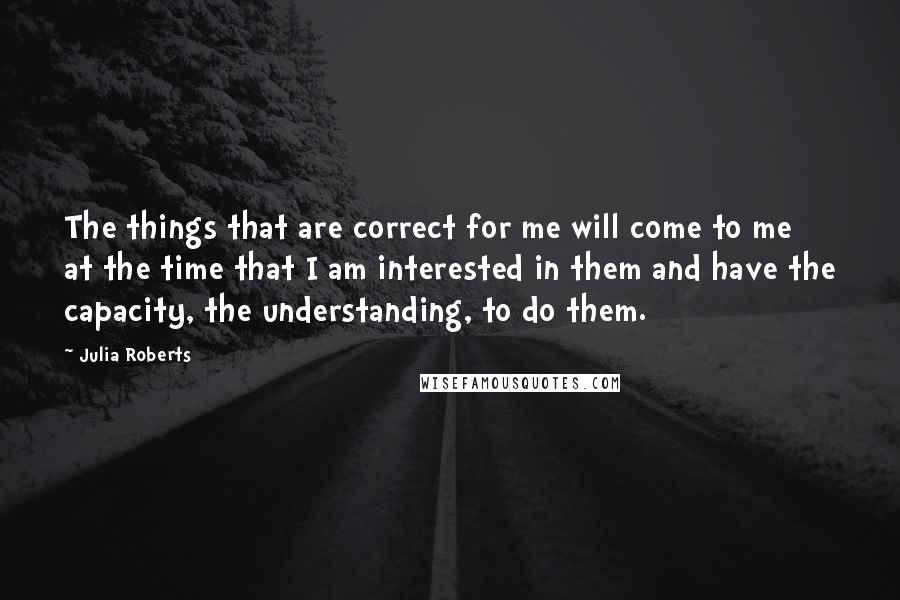 Julia Roberts Quotes: The things that are correct for me will come to me at the time that I am interested in them and have the capacity, the understanding, to do them.