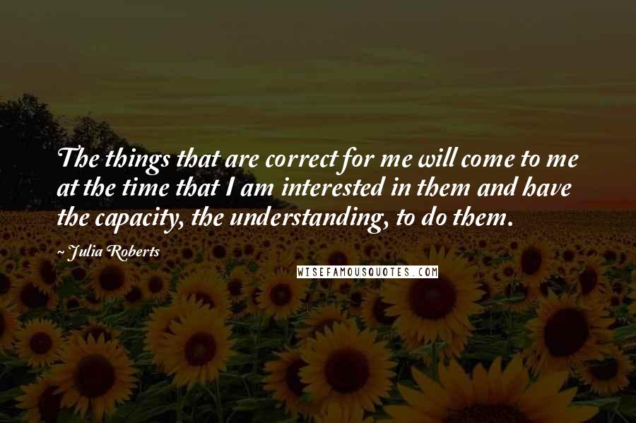 Julia Roberts Quotes: The things that are correct for me will come to me at the time that I am interested in them and have the capacity, the understanding, to do them.