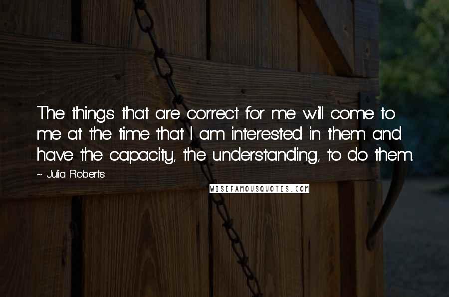 Julia Roberts Quotes: The things that are correct for me will come to me at the time that I am interested in them and have the capacity, the understanding, to do them.