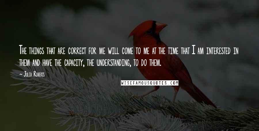 Julia Roberts Quotes: The things that are correct for me will come to me at the time that I am interested in them and have the capacity, the understanding, to do them.