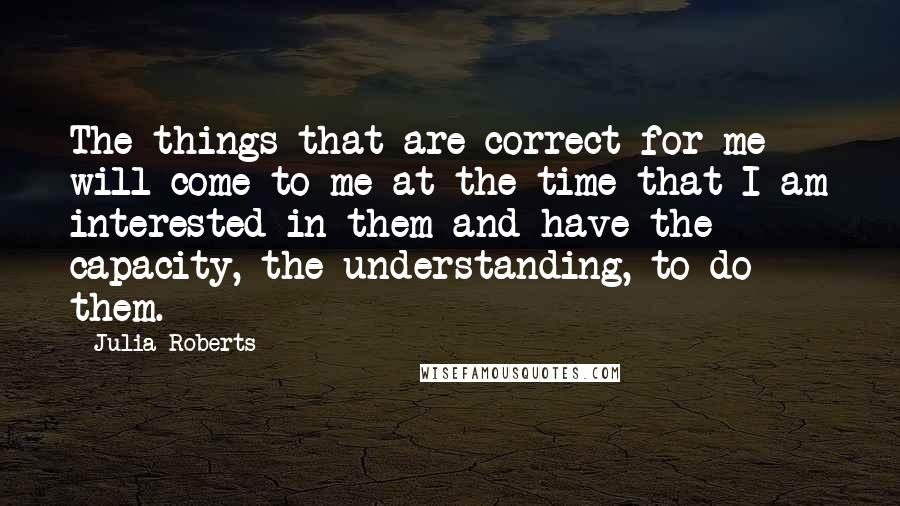 Julia Roberts Quotes: The things that are correct for me will come to me at the time that I am interested in them and have the capacity, the understanding, to do them.