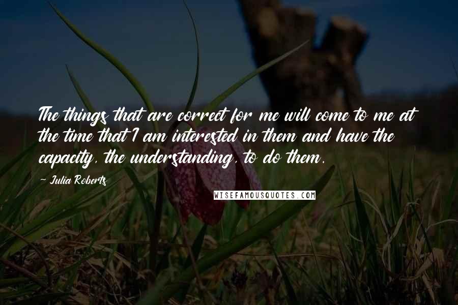 Julia Roberts Quotes: The things that are correct for me will come to me at the time that I am interested in them and have the capacity, the understanding, to do them.