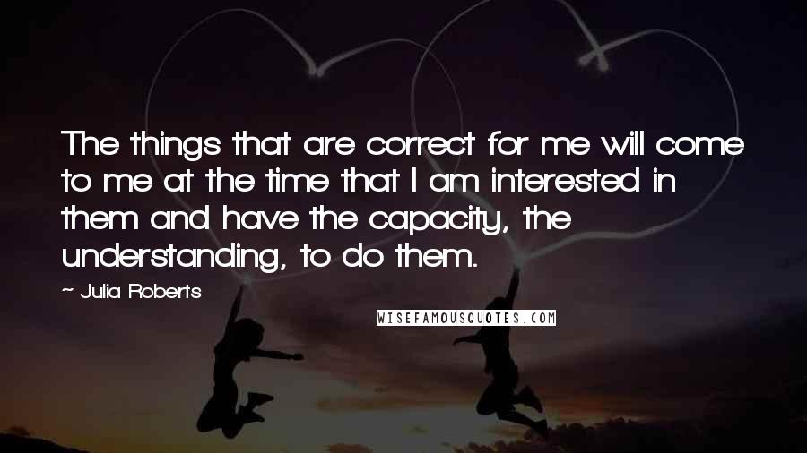 Julia Roberts Quotes: The things that are correct for me will come to me at the time that I am interested in them and have the capacity, the understanding, to do them.