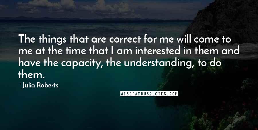 Julia Roberts Quotes: The things that are correct for me will come to me at the time that I am interested in them and have the capacity, the understanding, to do them.