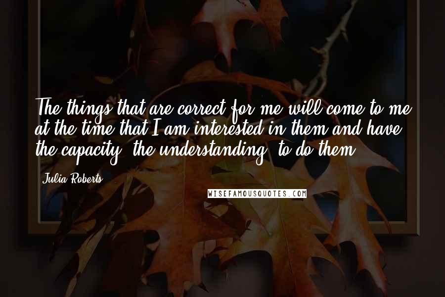 Julia Roberts Quotes: The things that are correct for me will come to me at the time that I am interested in them and have the capacity, the understanding, to do them.