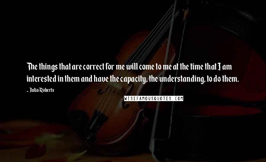 Julia Roberts Quotes: The things that are correct for me will come to me at the time that I am interested in them and have the capacity, the understanding, to do them.