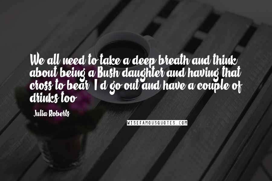 Julia Roberts Quotes: We all need to take a deep breath and think about being a Bush daughter and having that cross to bear. I'd go out and have a couple of drinks too.