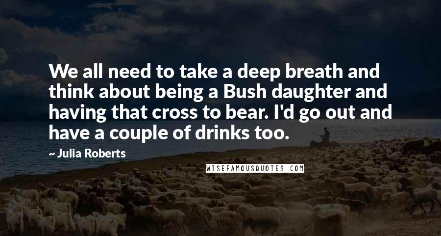 Julia Roberts Quotes: We all need to take a deep breath and think about being a Bush daughter and having that cross to bear. I'd go out and have a couple of drinks too.