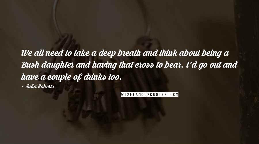 Julia Roberts Quotes: We all need to take a deep breath and think about being a Bush daughter and having that cross to bear. I'd go out and have a couple of drinks too.