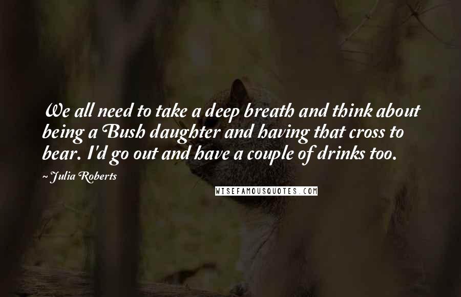 Julia Roberts Quotes: We all need to take a deep breath and think about being a Bush daughter and having that cross to bear. I'd go out and have a couple of drinks too.