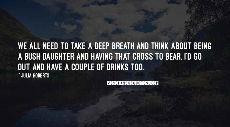 Julia Roberts Quotes: We all need to take a deep breath and think about being a Bush daughter and having that cross to bear. I'd go out and have a couple of drinks too.