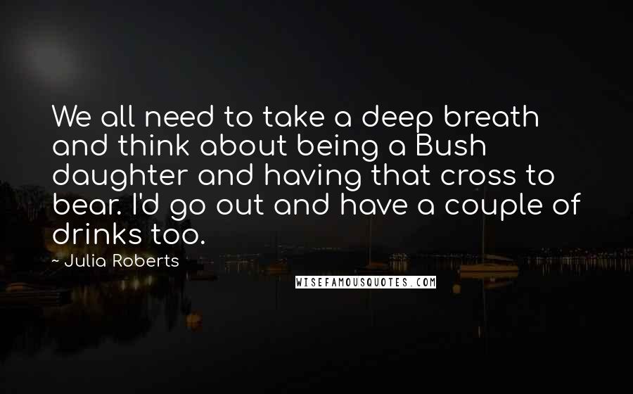 Julia Roberts Quotes: We all need to take a deep breath and think about being a Bush daughter and having that cross to bear. I'd go out and have a couple of drinks too.