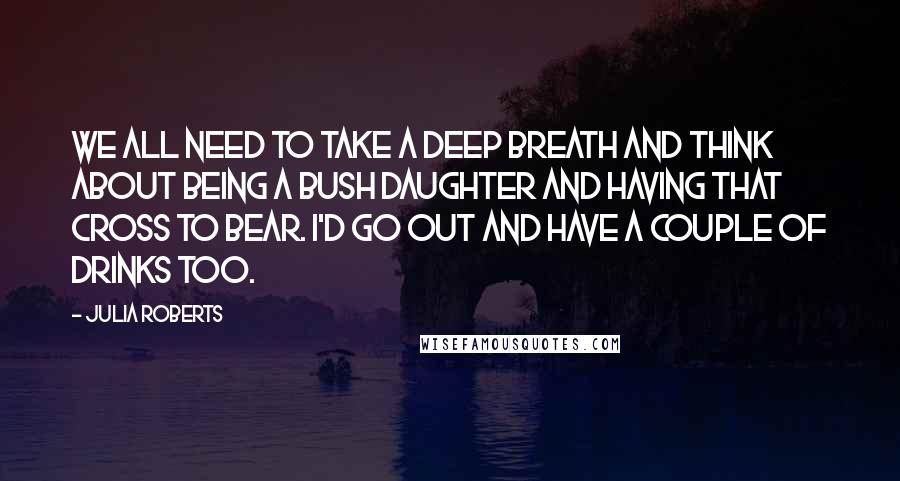 Julia Roberts Quotes: We all need to take a deep breath and think about being a Bush daughter and having that cross to bear. I'd go out and have a couple of drinks too.