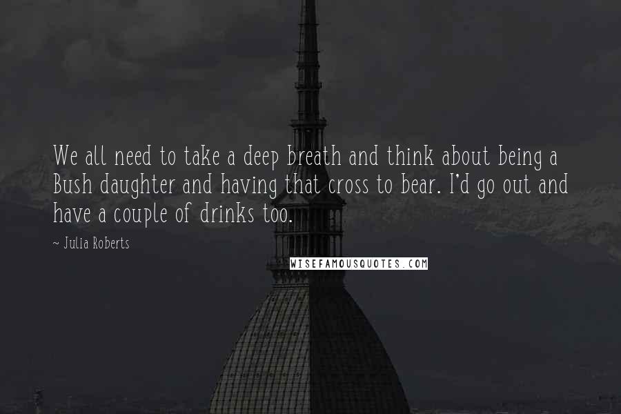 Julia Roberts Quotes: We all need to take a deep breath and think about being a Bush daughter and having that cross to bear. I'd go out and have a couple of drinks too.