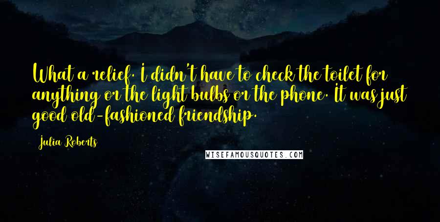 Julia Roberts Quotes: What a relief. I didn't have to check the toilet for anything or the light bulbs or the phone. It was just good old-fashioned friendship.