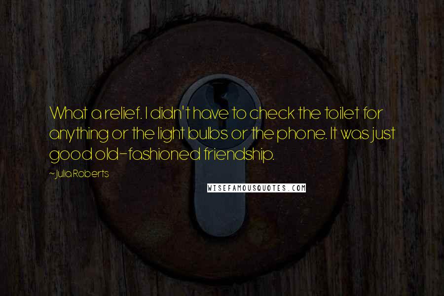 Julia Roberts Quotes: What a relief. I didn't have to check the toilet for anything or the light bulbs or the phone. It was just good old-fashioned friendship.