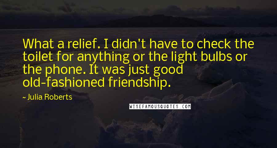 Julia Roberts Quotes: What a relief. I didn't have to check the toilet for anything or the light bulbs or the phone. It was just good old-fashioned friendship.