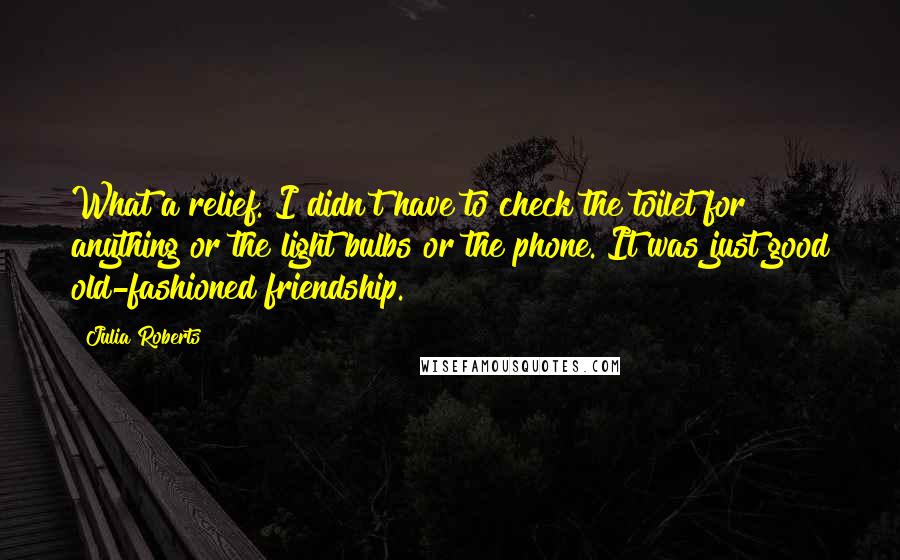 Julia Roberts Quotes: What a relief. I didn't have to check the toilet for anything or the light bulbs or the phone. It was just good old-fashioned friendship.