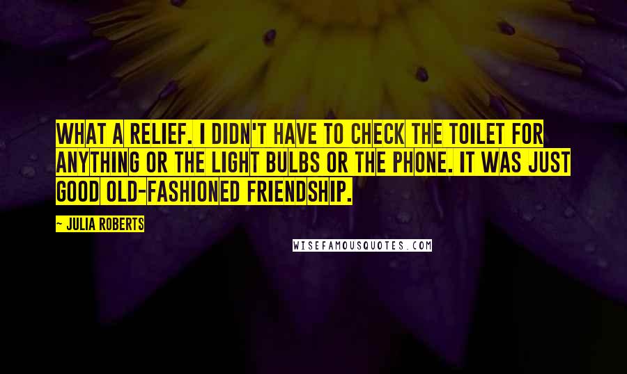 Julia Roberts Quotes: What a relief. I didn't have to check the toilet for anything or the light bulbs or the phone. It was just good old-fashioned friendship.