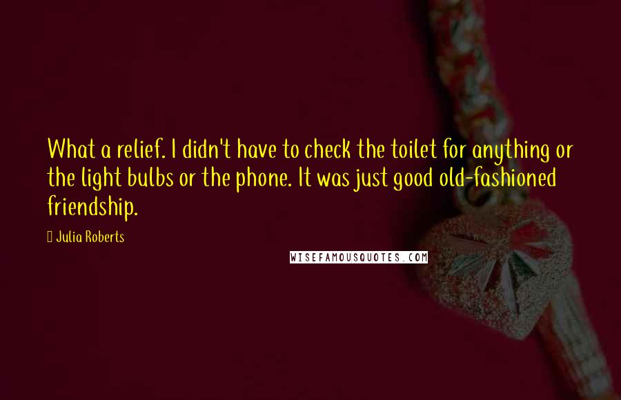 Julia Roberts Quotes: What a relief. I didn't have to check the toilet for anything or the light bulbs or the phone. It was just good old-fashioned friendship.