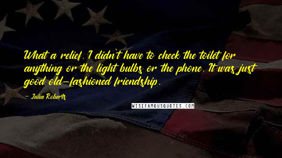Julia Roberts Quotes: What a relief. I didn't have to check the toilet for anything or the light bulbs or the phone. It was just good old-fashioned friendship.
