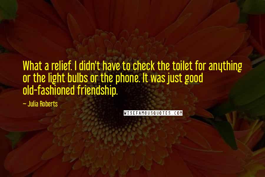 Julia Roberts Quotes: What a relief. I didn't have to check the toilet for anything or the light bulbs or the phone. It was just good old-fashioned friendship.