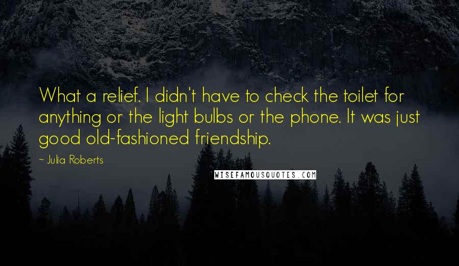 Julia Roberts Quotes: What a relief. I didn't have to check the toilet for anything or the light bulbs or the phone. It was just good old-fashioned friendship.