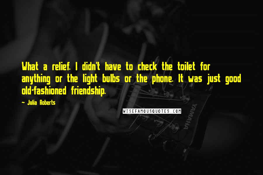 Julia Roberts Quotes: What a relief. I didn't have to check the toilet for anything or the light bulbs or the phone. It was just good old-fashioned friendship.