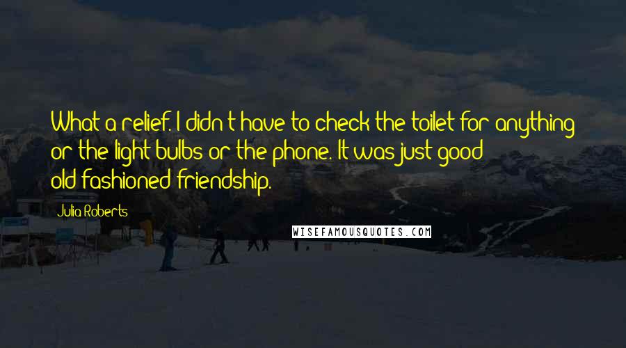 Julia Roberts Quotes: What a relief. I didn't have to check the toilet for anything or the light bulbs or the phone. It was just good old-fashioned friendship.