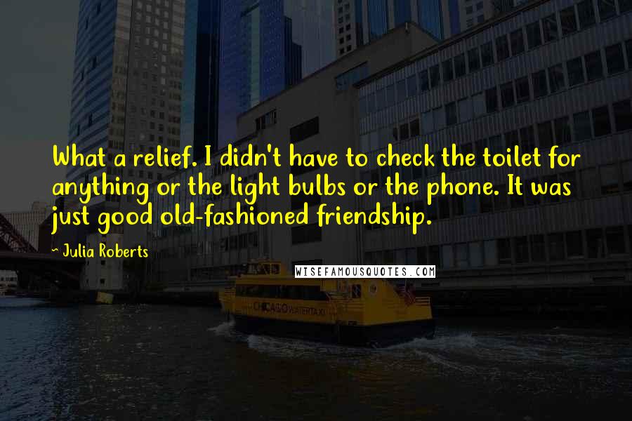 Julia Roberts Quotes: What a relief. I didn't have to check the toilet for anything or the light bulbs or the phone. It was just good old-fashioned friendship.