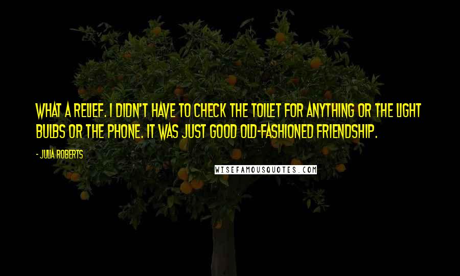 Julia Roberts Quotes: What a relief. I didn't have to check the toilet for anything or the light bulbs or the phone. It was just good old-fashioned friendship.