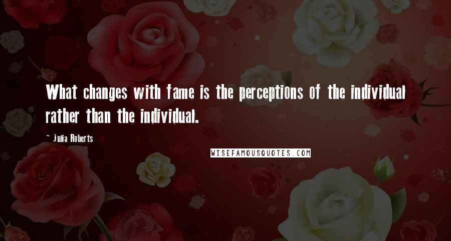Julia Roberts Quotes: What changes with fame is the perceptions of the individual rather than the individual.