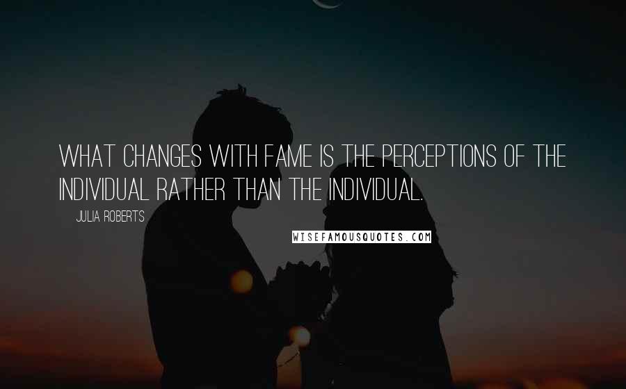 Julia Roberts Quotes: What changes with fame is the perceptions of the individual rather than the individual.